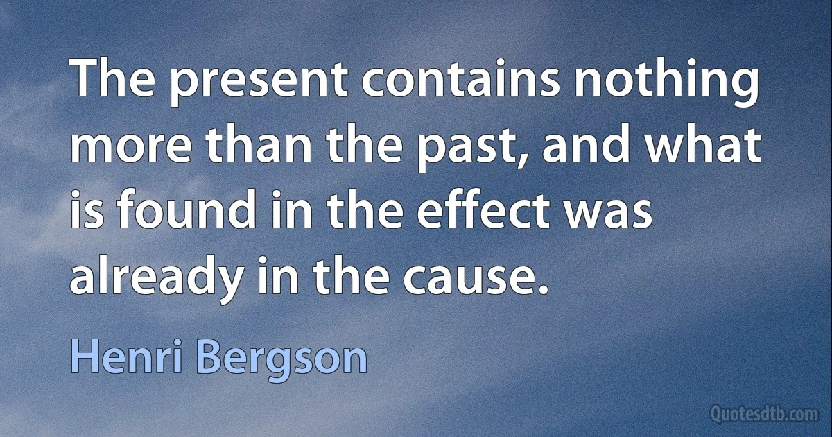 The present contains nothing more than the past, and what is found in the effect was already in the cause. (Henri Bergson)