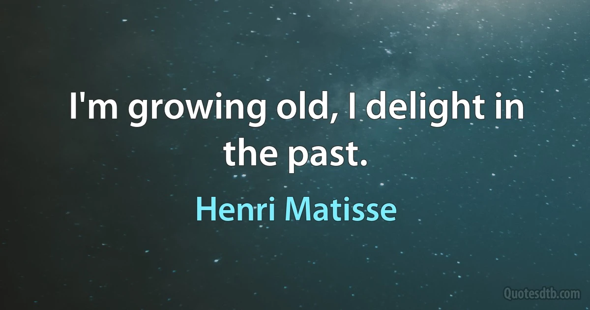 I'm growing old, I delight in the past. (Henri Matisse)