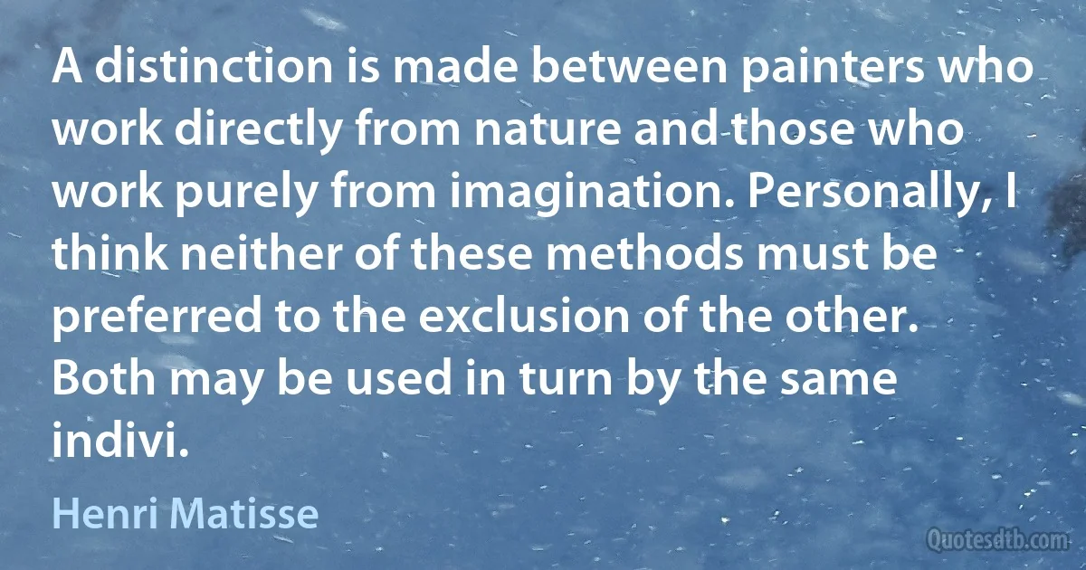 A distinction is made between painters who work directly from nature and those who work purely from imagination. Personally, I think neither of these methods must be preferred to the exclusion of the other. Both may be used in turn by the same indivi. (Henri Matisse)