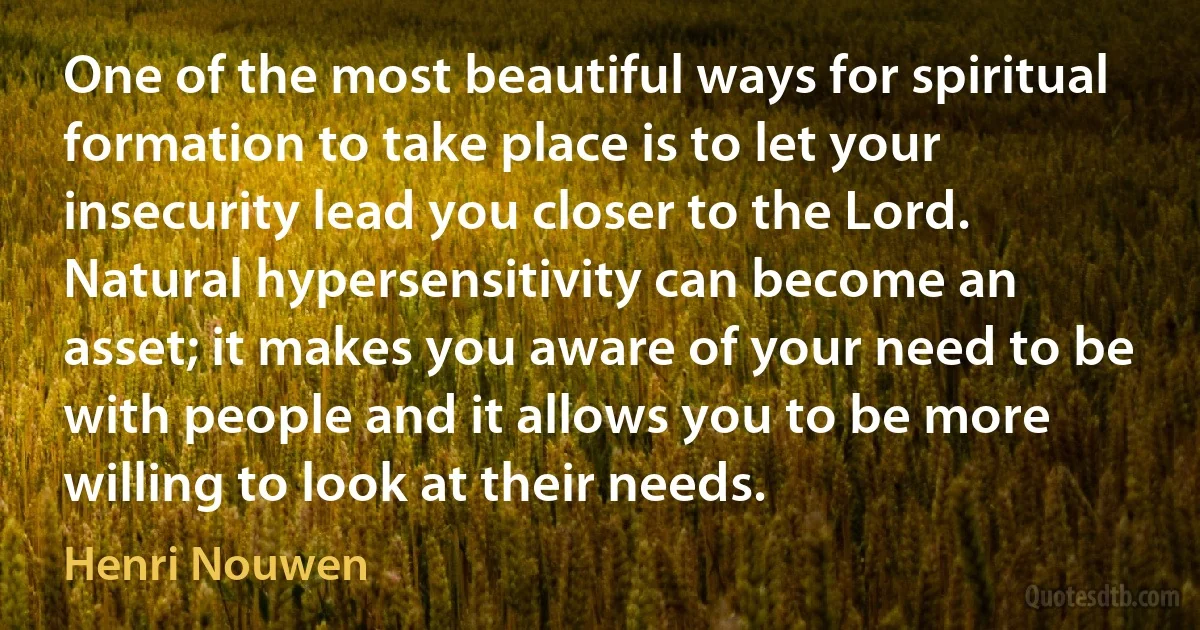 One of the most beautiful ways for spiritual formation to take place is to let your insecurity lead you closer to the Lord. Natural hypersensitivity can become an asset; it makes you aware of your need to be with people and it allows you to be more willing to look at their needs. (Henri Nouwen)