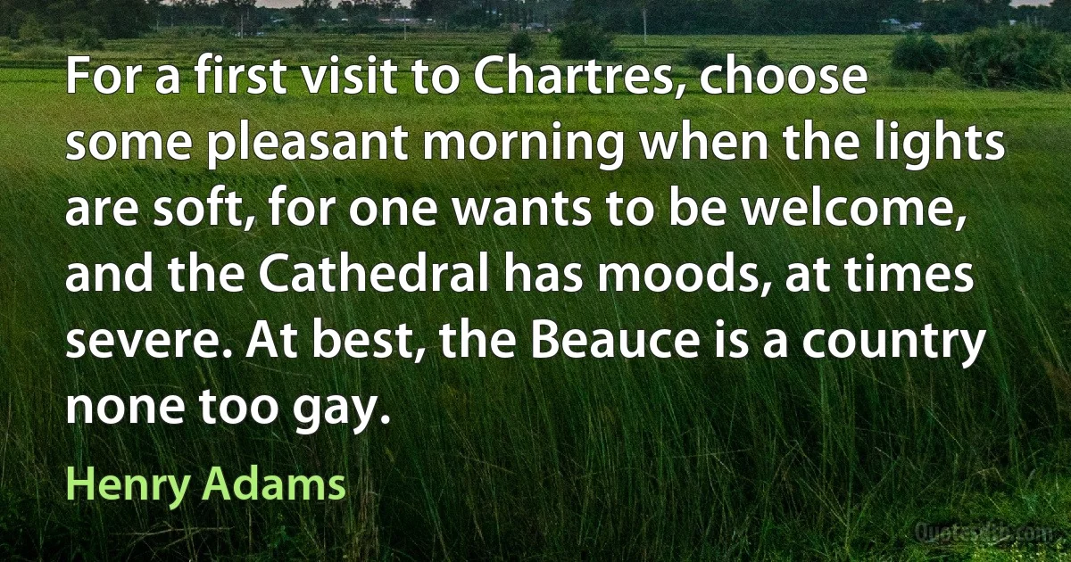 For a first visit to Chartres, choose some pleasant morning when the lights are soft, for one wants to be welcome, and the Cathedral has moods, at times severe. At best, the Beauce is a country none too gay. (Henry Adams)