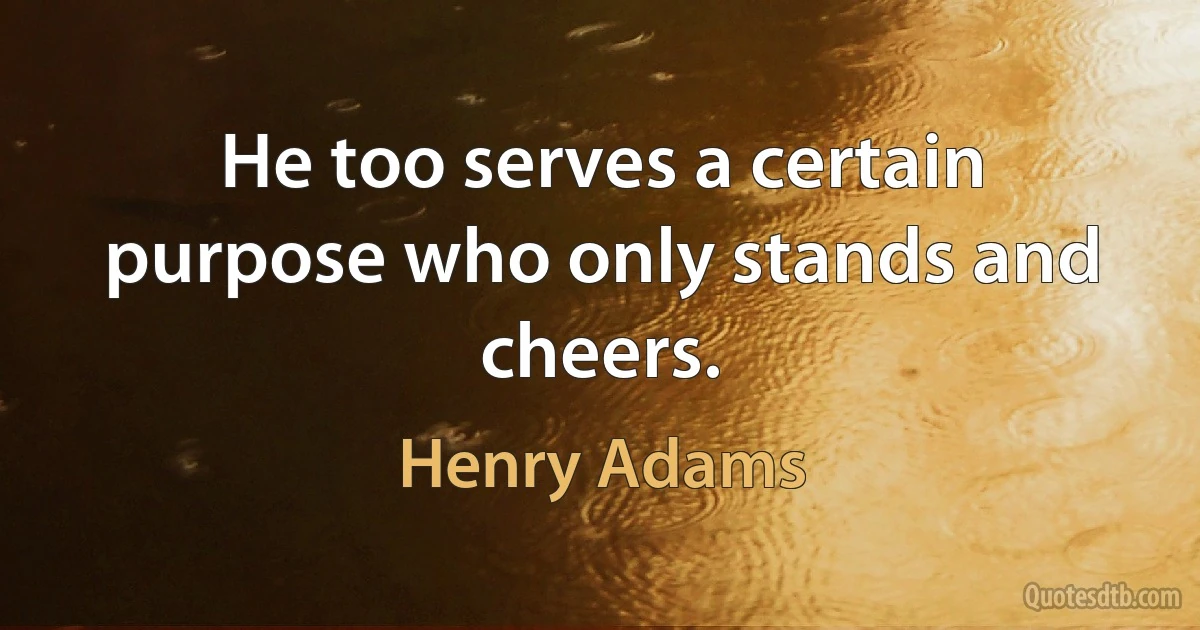 He too serves a certain purpose who only stands and cheers. (Henry Adams)