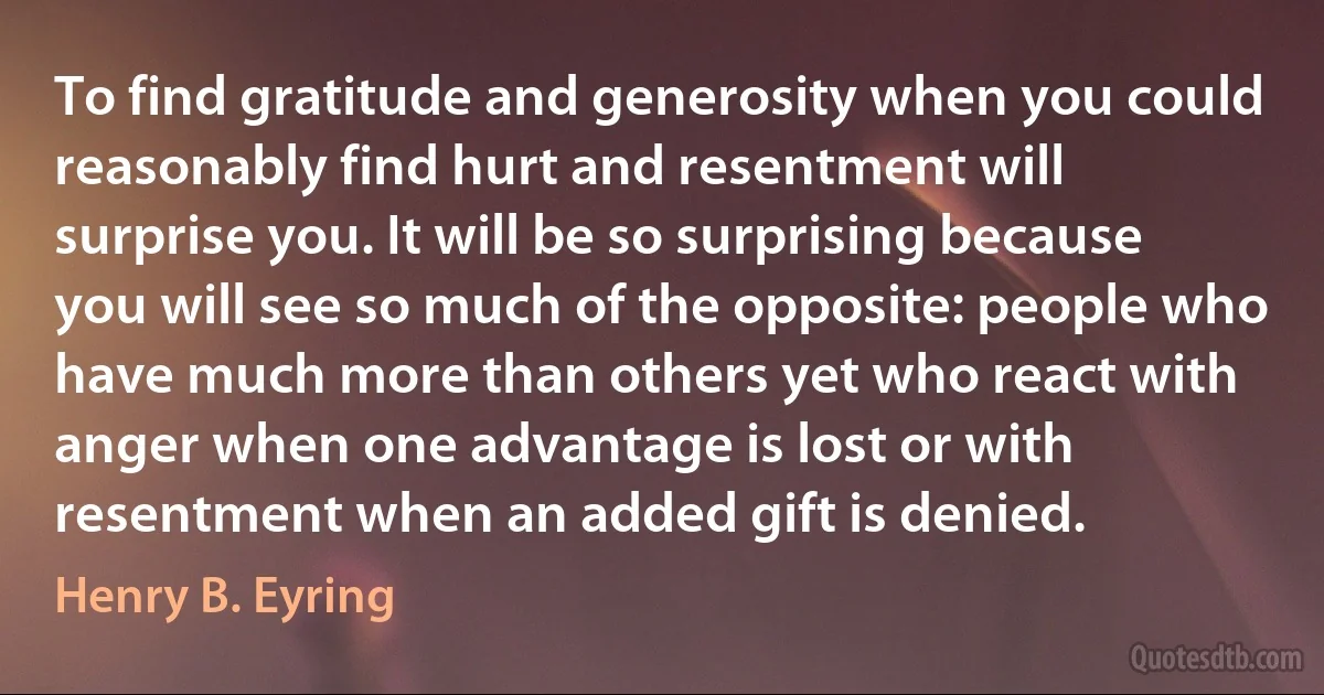 To find gratitude and generosity when you could reasonably find hurt and resentment will surprise you. It will be so surprising because you will see so much of the opposite: people who have much more than others yet who react with anger when one advantage is lost or with resentment when an added gift is denied. (Henry B. Eyring)