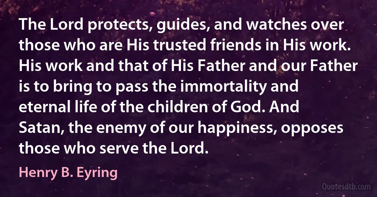 The Lord protects, guides, and watches over those who are His trusted friends in His work. His work and that of His Father and our Father is to bring to pass the immortality and eternal life of the children of God. And Satan, the enemy of our happiness, opposes those who serve the Lord. (Henry B. Eyring)