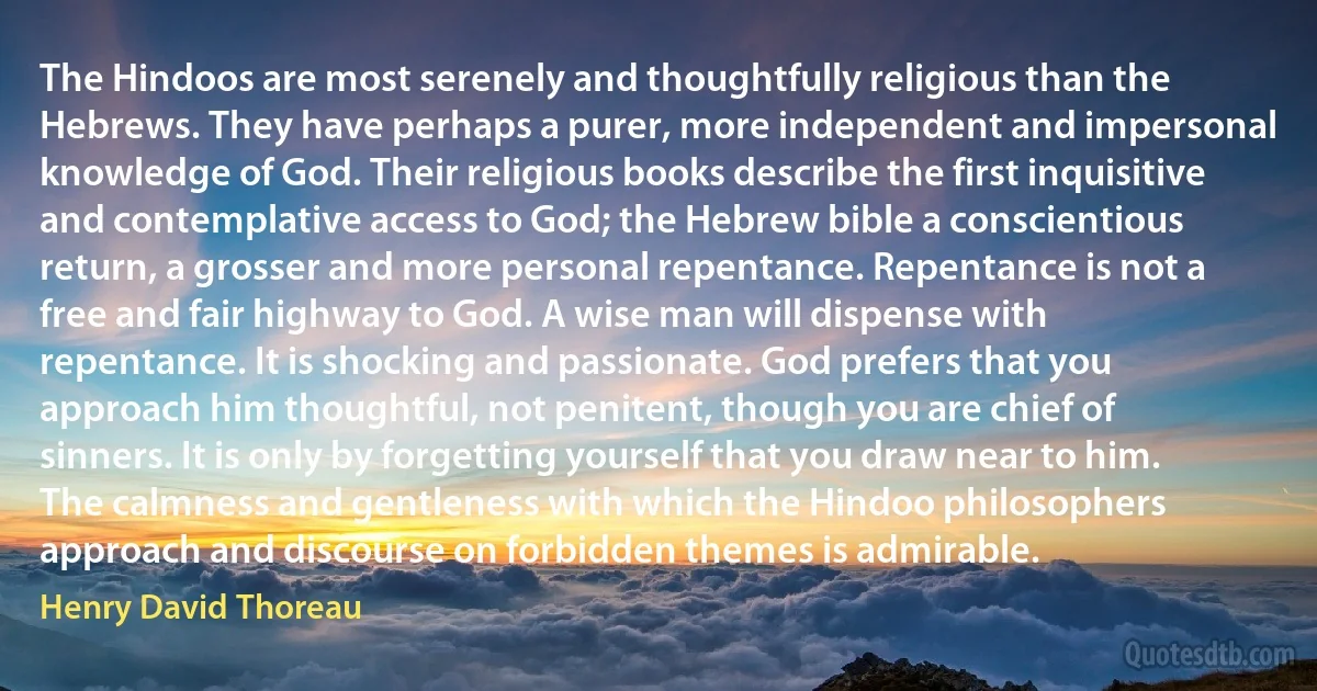 The Hindoos are most serenely and thoughtfully religious than the Hebrews. They have perhaps a purer, more independent and impersonal knowledge of God. Their religious books describe the first inquisitive and contemplative access to God; the Hebrew bible a conscientious return, a grosser and more personal repentance. Repentance is not a free and fair highway to God. A wise man will dispense with repentance. It is shocking and passionate. God prefers that you approach him thoughtful, not penitent, though you are chief of sinners. It is only by forgetting yourself that you draw near to him. The calmness and gentleness with which the Hindoo philosophers approach and discourse on forbidden themes is admirable. (Henry David Thoreau)