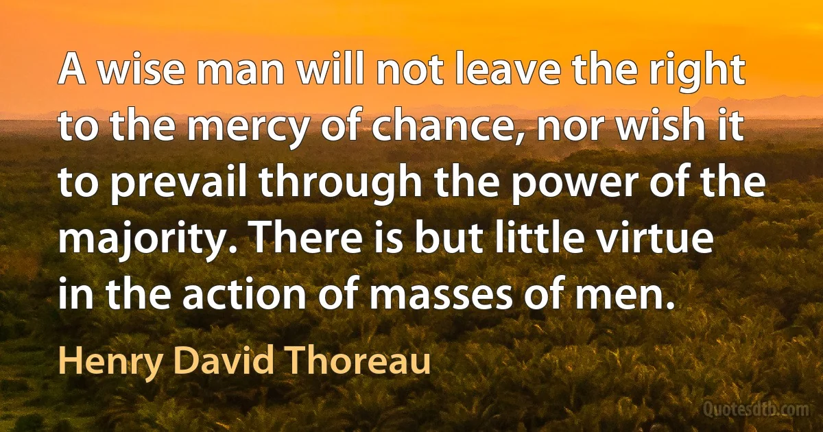 A wise man will not leave the right to the mercy of chance, nor wish it to prevail through the power of the majority. There is but little virtue in the action of masses of men. (Henry David Thoreau)