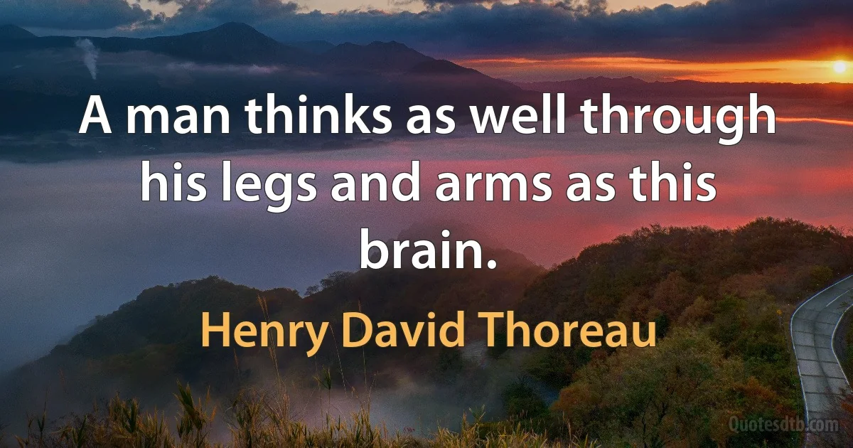 A man thinks as well through his legs and arms as this brain. (Henry David Thoreau)