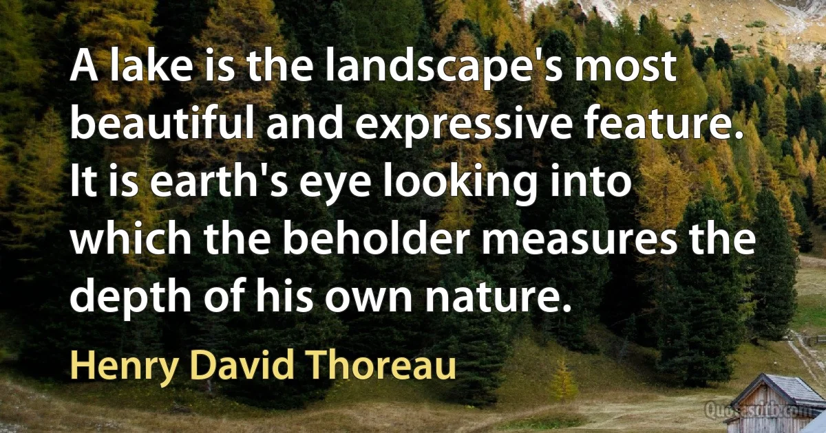 A lake is the landscape's most beautiful and expressive feature. It is earth's eye looking into which the beholder measures the depth of his own nature. (Henry David Thoreau)