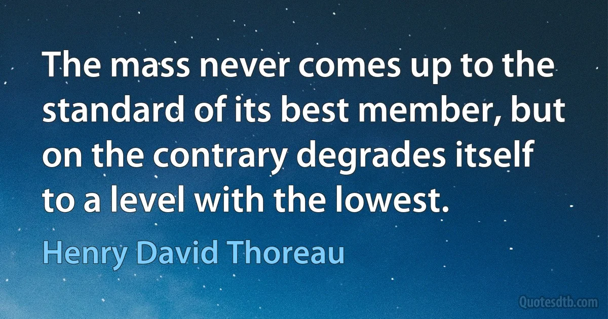 The mass never comes up to the standard of its best member, but on the contrary degrades itself to a level with the lowest. (Henry David Thoreau)