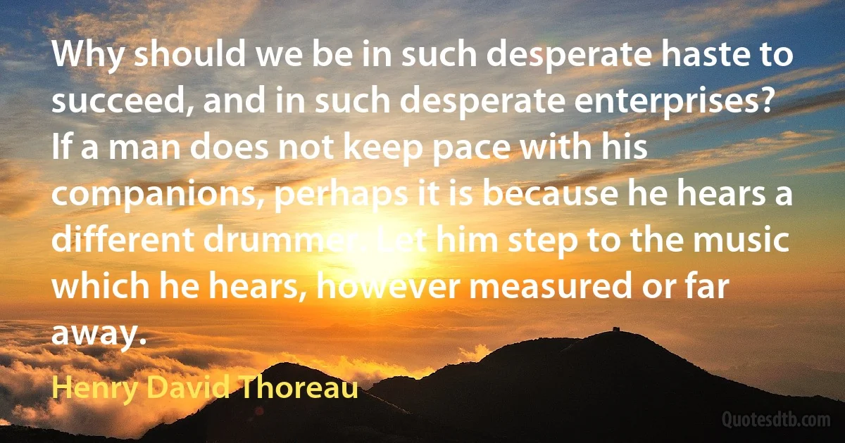 Why should we be in such desperate haste to succeed, and in such desperate enterprises? If a man does not keep pace with his companions, perhaps it is because he hears a different drummer. Let him step to the music which he hears, however measured or far away. (Henry David Thoreau)