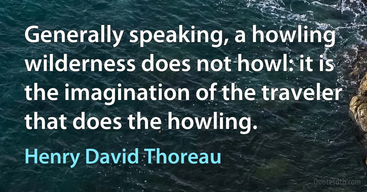 Generally speaking, a howling wilderness does not howl: it is the imagination of the traveler that does the howling. (Henry David Thoreau)