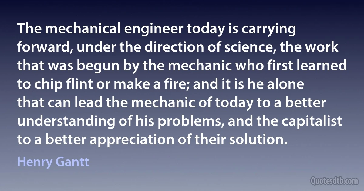 The mechanical engineer today is carrying forward, under the direction of science, the work that was begun by the mechanic who first learned to chip flint or make a fire; and it is he alone that can lead the mechanic of today to a better understanding of his problems, and the capitalist to a better appreciation of their solution. (Henry Gantt)