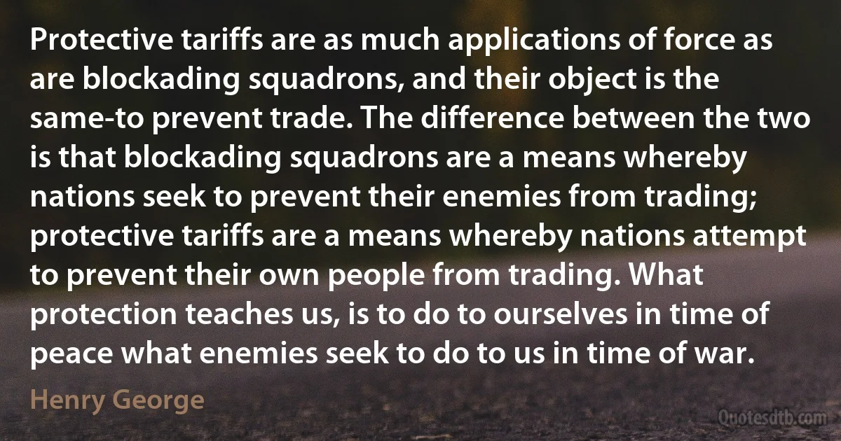 Protective tariffs are as much applications of force as are blockading squadrons, and their object is the same-to prevent trade. The difference between the two is that blockading squadrons are a means whereby nations seek to prevent their enemies from trading; protective tariffs are a means whereby nations attempt to prevent their own people from trading. What protection teaches us, is to do to ourselves in time of peace what enemies seek to do to us in time of war. (Henry George)