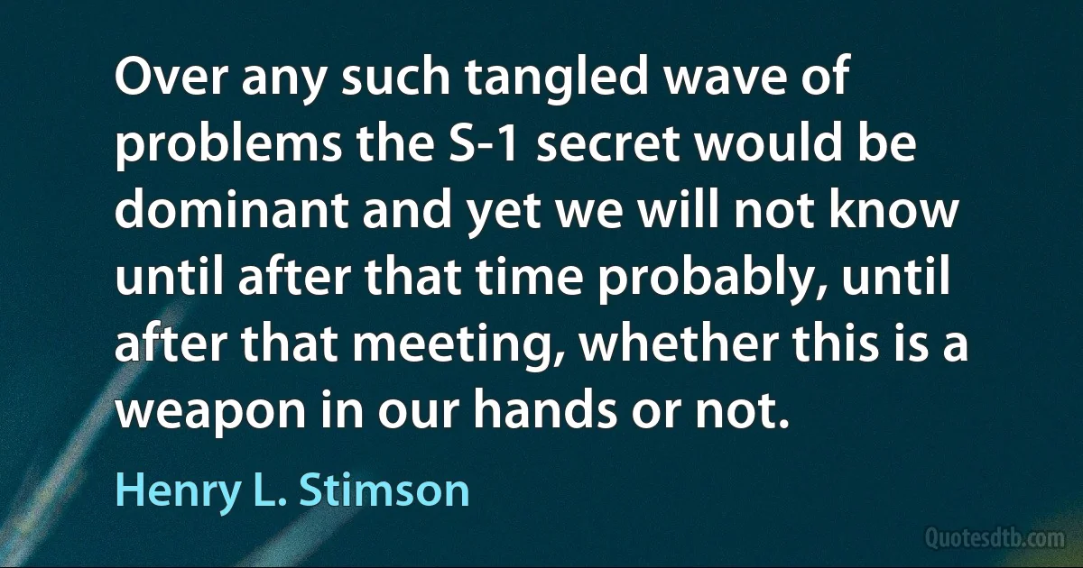 Over any such tangled wave of problems the S-1 secret would be dominant and yet we will not know until after that time probably, until after that meeting, whether this is a weapon in our hands or not. (Henry L. Stimson)