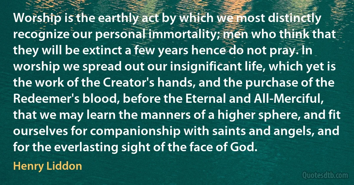 Worship is the earthly act by which we most distinctly recognize our personal immortality; men who think that they will be extinct a few years hence do not pray. In worship we spread out our insignificant life, which yet is the work of the Creator's hands, and the purchase of the Redeemer's blood, before the Eternal and All-Merciful, that we may learn the manners of a higher sphere, and fit ourselves for companionship with saints and angels, and for the everlasting sight of the face of God. (Henry Liddon)