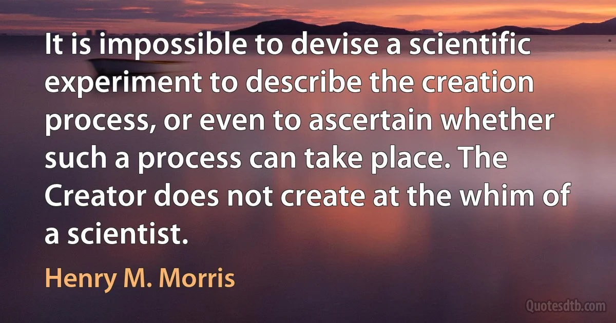 It is impossible to devise a scientific experiment to describe the creation process, or even to ascertain whether such a process can take place. The Creator does not create at the whim of a scientist. (Henry M. Morris)