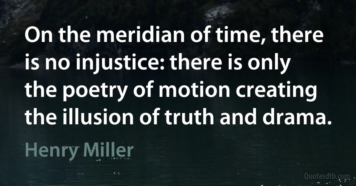 On the meridian of time, there is no injustice: there is only the poetry of motion creating the illusion of truth and drama. (Henry Miller)