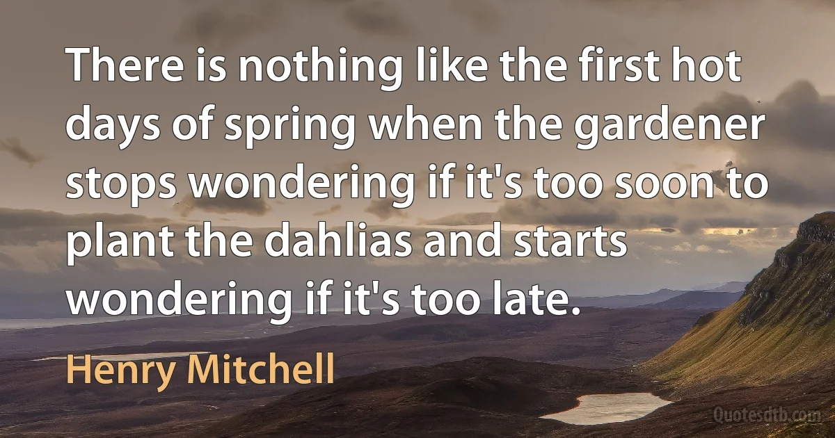 There is nothing like the first hot days of spring when the gardener stops wondering if it's too soon to plant the dahlias and starts wondering if it's too late. (Henry Mitchell)