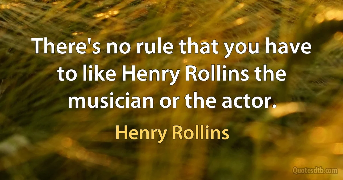 There's no rule that you have to like Henry Rollins the musician or the actor. (Henry Rollins)