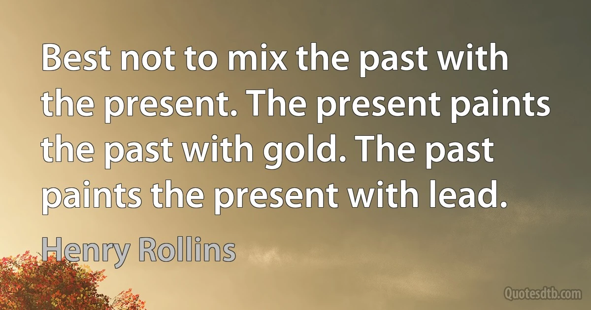 Best not to mix the past with the present. The present paints the past with gold. The past paints the present with lead. (Henry Rollins)