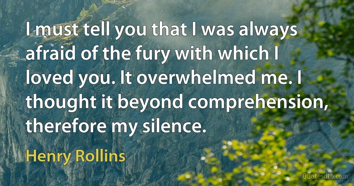 I must tell you that I was always afraid of the fury with which I loved you. It overwhelmed me. I thought it beyond comprehension, therefore my silence. (Henry Rollins)