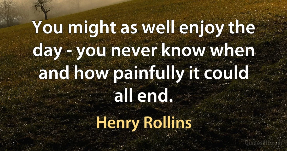 You might as well enjoy the day - you never know when and how painfully it could all end. (Henry Rollins)