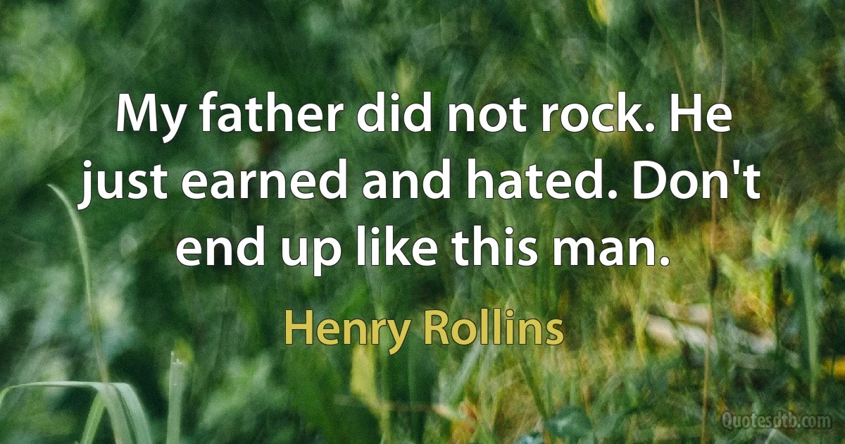 My father did not rock. He just earned and hated. Don't end up like this man. (Henry Rollins)