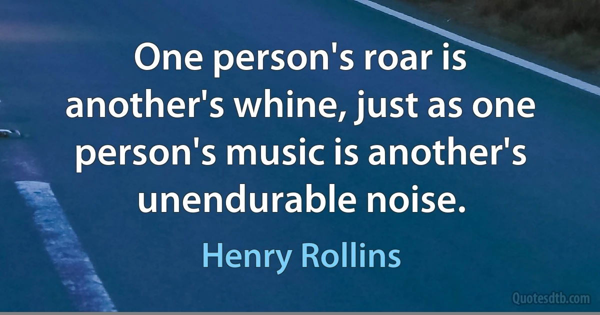 One person's roar is another's whine, just as one person's music is another's unendurable noise. (Henry Rollins)