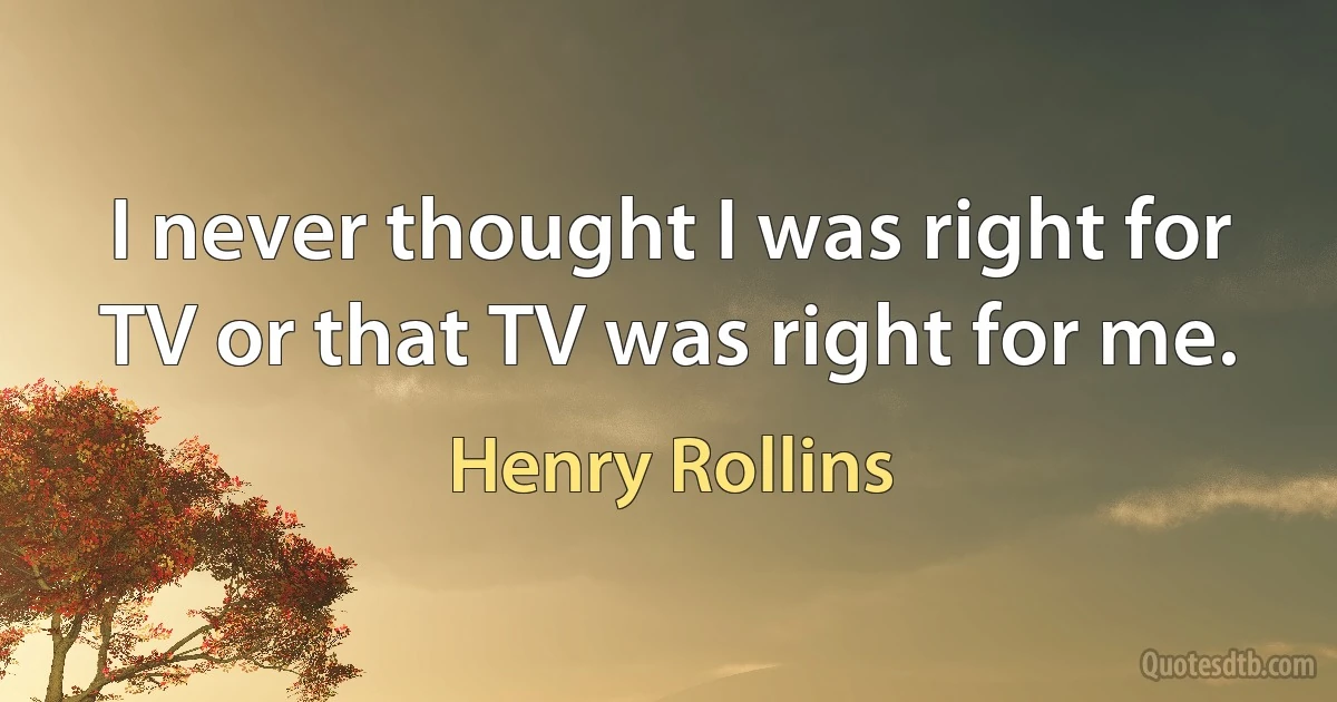 I never thought I was right for TV or that TV was right for me. (Henry Rollins)