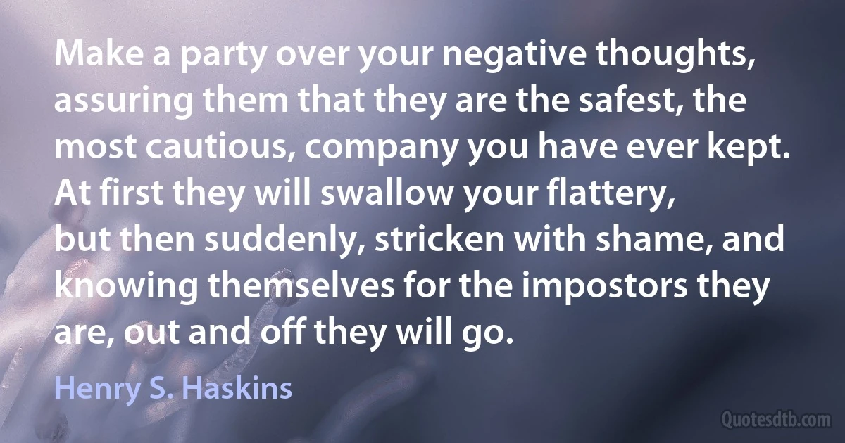 Make a party over your negative thoughts, assuring them that they are the safest, the most cautious, company you have ever kept. At first they will swallow your flattery, but then suddenly, stricken with shame, and knowing themselves for the impostors they are, out and off they will go. (Henry S. Haskins)