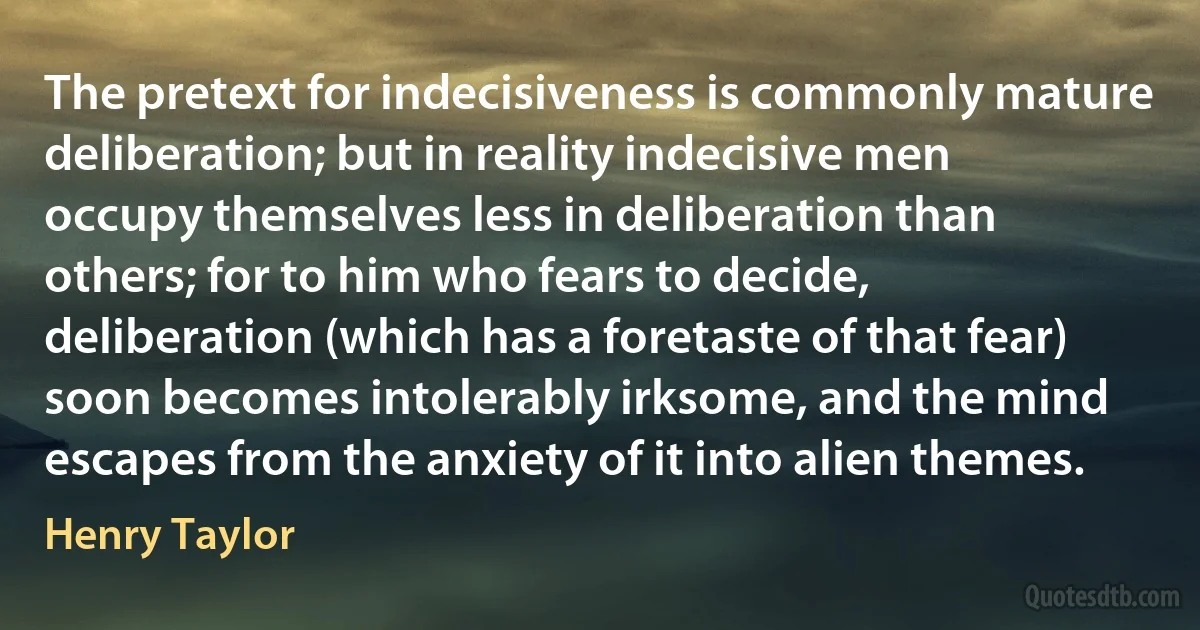 The pretext for indecisiveness is commonly mature deliberation; but in reality indecisive men occupy themselves less in deliberation than others; for to him who fears to decide, deliberation (which has a foretaste of that fear) soon becomes intolerably irksome, and the mind escapes from the anxiety of it into alien themes. (Henry Taylor)