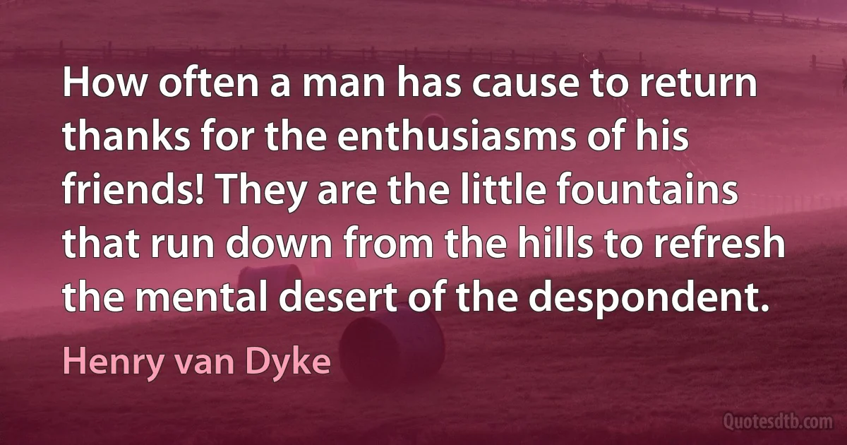 How often a man has cause to return thanks for the enthusiasms of his friends! They are the little fountains that run down from the hills to refresh the mental desert of the despondent. (Henry van Dyke)