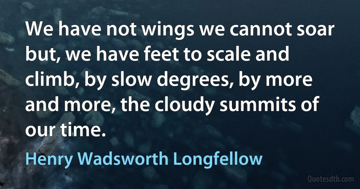 We have not wings we cannot soar but, we have feet to scale and climb, by slow degrees, by more and more, the cloudy summits of our time. (Henry Wadsworth Longfellow)