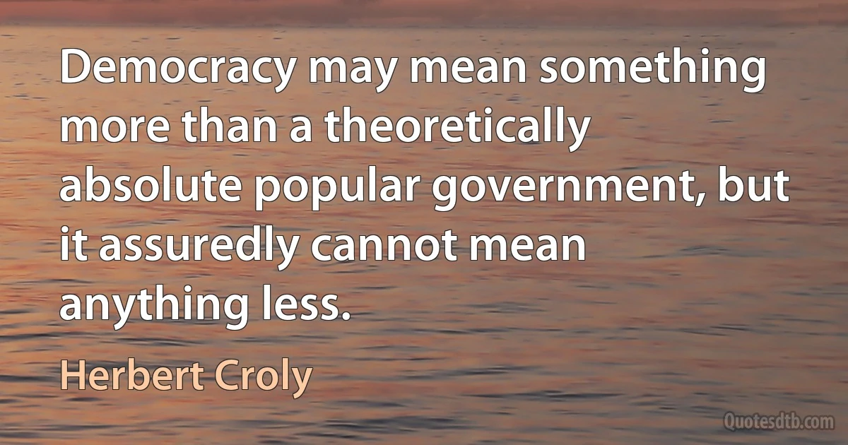 Democracy may mean something more than a theoretically absolute popular government, but it assuredly cannot mean anything less. (Herbert Croly)