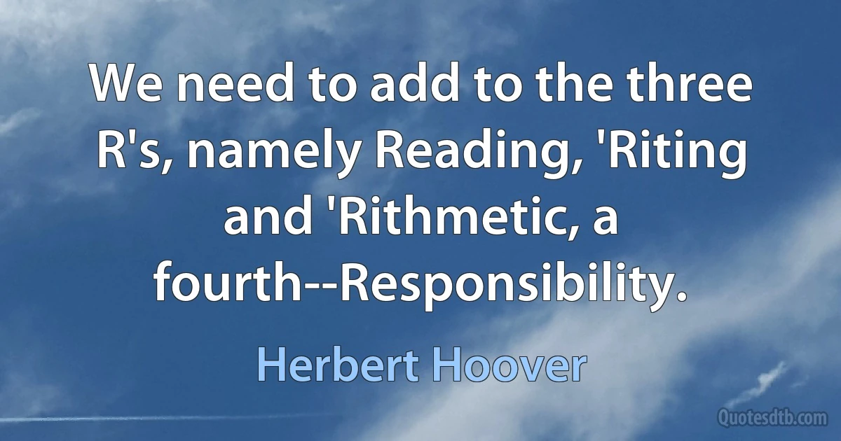 We need to add to the three R's, namely Reading, 'Riting and 'Rithmetic, a fourth--Responsibility. (Herbert Hoover)