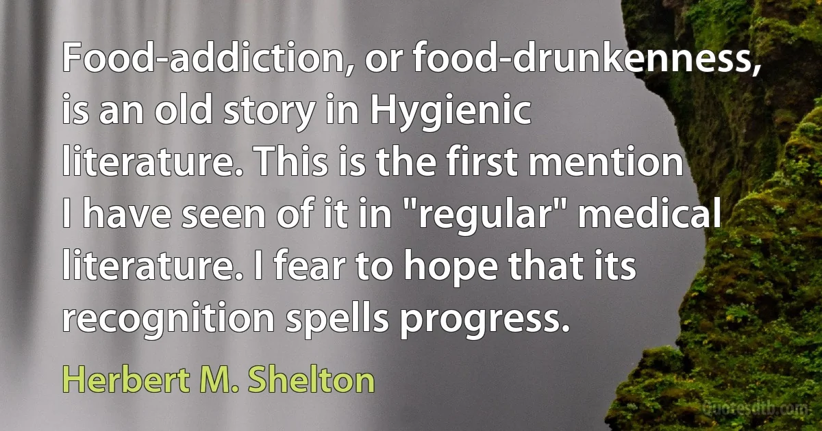 Food-addiction, or food-drunkenness, is an old story in Hygienic literature. This is the first mention I have seen of it in "regular" medical literature. I fear to hope that its recognition spells progress. (Herbert M. Shelton)