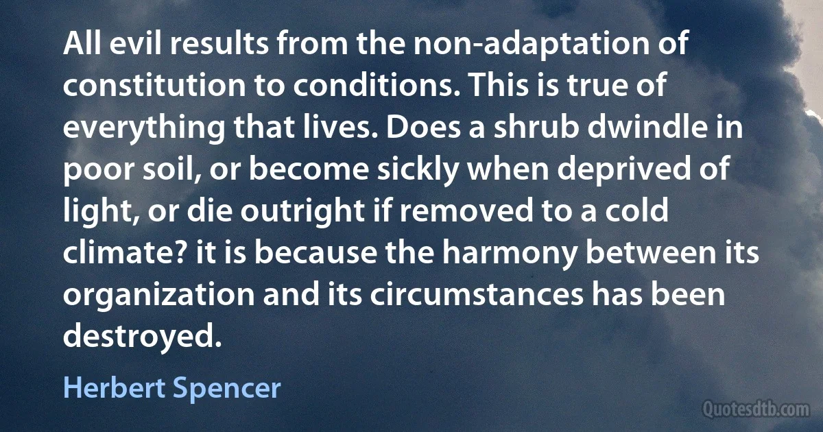 All evil results from the non-adaptation of constitution to conditions. This is true of everything that lives. Does a shrub dwindle in poor soil, or become sickly when deprived of light, or die outright if removed to a cold climate? it is because the harmony between its organization and its circumstances has been destroyed. (Herbert Spencer)