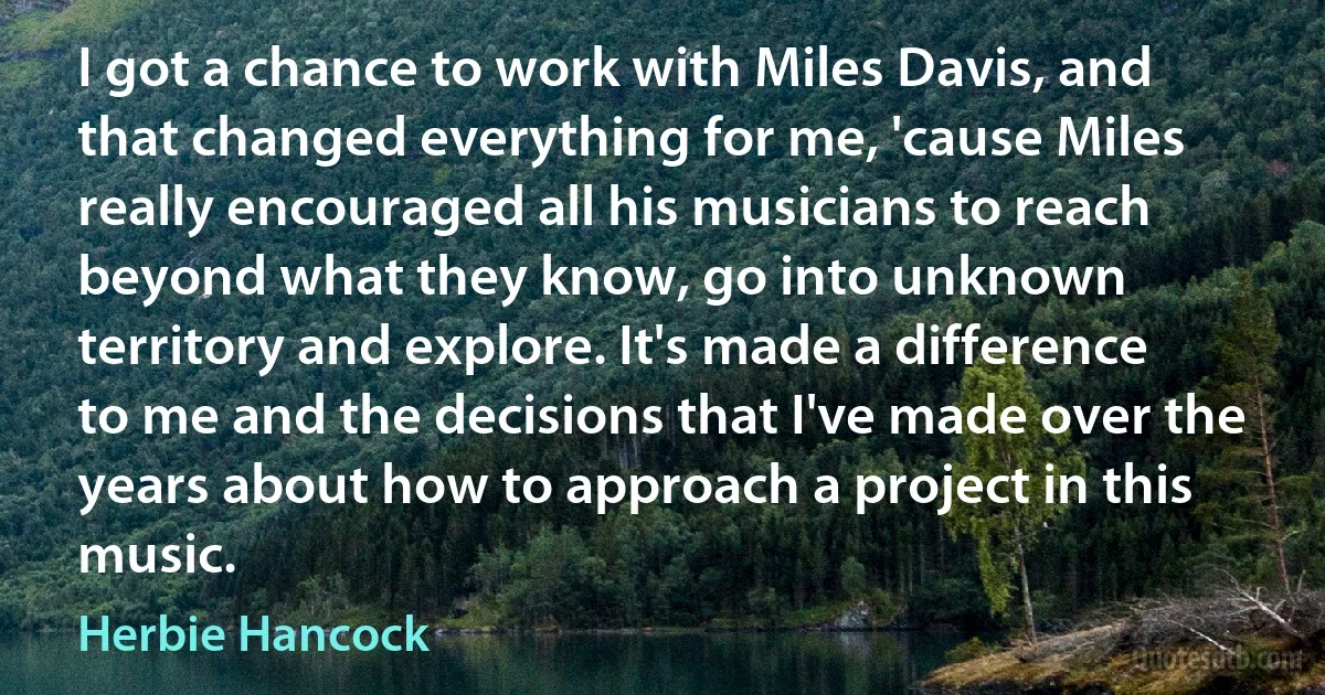 I got a chance to work with Miles Davis, and that changed everything for me, 'cause Miles really encouraged all his musicians to reach beyond what they know, go into unknown territory and explore. It's made a difference to me and the decisions that I've made over the years about how to approach a project in this music. (Herbie Hancock)