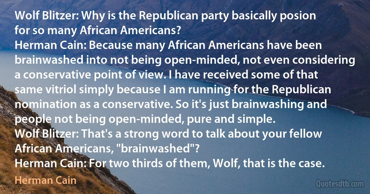 Wolf Blitzer: Why is the Republican party basically posion for so many African Americans?
Herman Cain: Because many African Americans have been brainwashed into not being open-minded, not even considering a conservative point of view. I have received some of that same vitriol simply because I am running for the Republican nomination as a conservative. So it's just brainwashing and people not being open-minded, pure and simple.
Wolf Blitzer: That's a strong word to talk about your fellow African Americans, "brainwashed"?
Herman Cain: For two thirds of them, Wolf, that is the case. (Herman Cain)