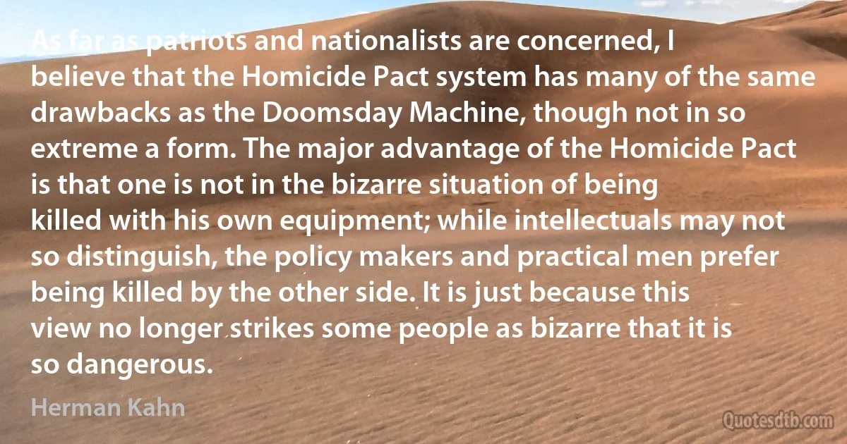 As far as patriots and nationalists are concerned, I believe that the Homicide Pact system has many of the same drawbacks as the Doomsday Machine, though not in so extreme a form. The major advantage of the Homicide Pact is that one is not in the bizarre situation of being killed with his own equipment; while intellectuals may not so distinguish, the policy makers and practical men prefer being killed by the other side. It is just because this view no longer strikes some people as bizarre that it is so dangerous. (Herman Kahn)