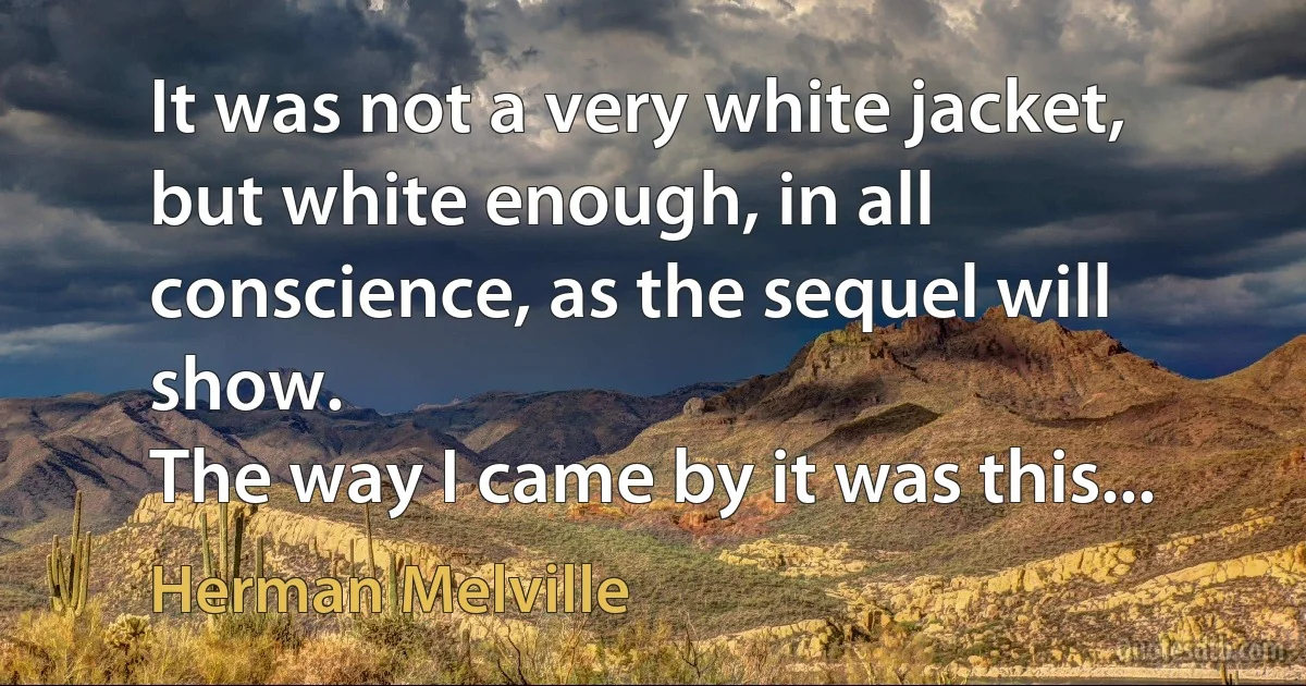 It was not a very white jacket, but white enough, in all conscience, as the sequel will show.
The way I came by it was this... (Herman Melville)