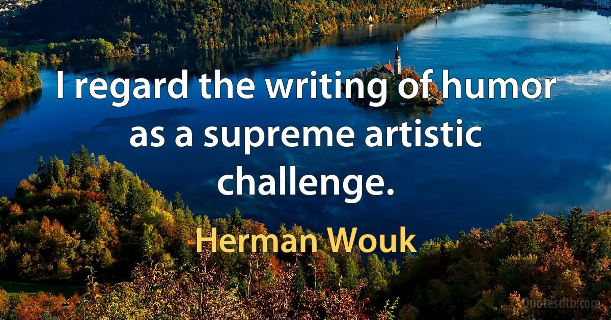 I regard the writing of humor as a supreme artistic challenge. (Herman Wouk)