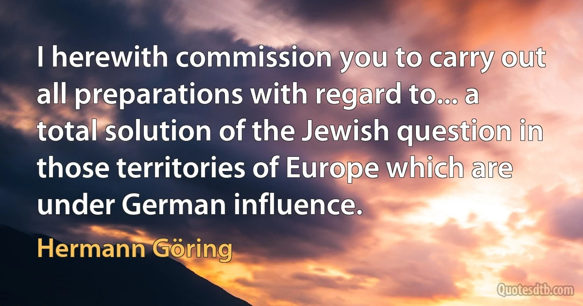 I herewith commission you to carry out all preparations with regard to... a total solution of the Jewish question in those territories of Europe which are under German influence. (Hermann Göring)