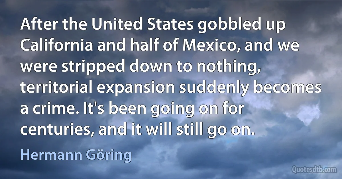 After the United States gobbled up California and half of Mexico, and we were stripped down to nothing, territorial expansion suddenly becomes a crime. It's been going on for centuries, and it will still go on. (Hermann Göring)