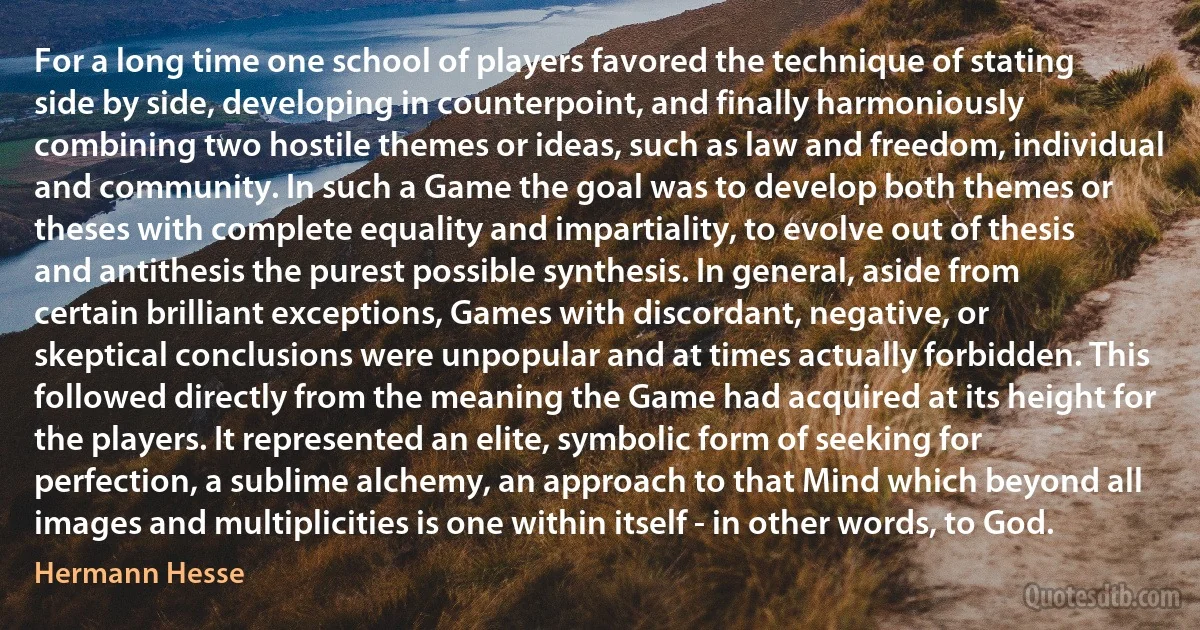 For a long time one school of players favored the technique of stating side by side, developing in counterpoint, and finally harmoniously combining two hostile themes or ideas, such as law and freedom, individual and community. In such a Game the goal was to develop both themes or theses with complete equality and impartiality, to evolve out of thesis and antithesis the purest possible synthesis. In general, aside from certain brilliant exceptions, Games with discordant, negative, or skeptical conclusions were unpopular and at times actually forbidden. This followed directly from the meaning the Game had acquired at its height for the players. It represented an elite, symbolic form of seeking for perfection, a sublime alchemy, an approach to that Mind which beyond all images and multiplicities is one within itself - in other words, to God. (Hermann Hesse)