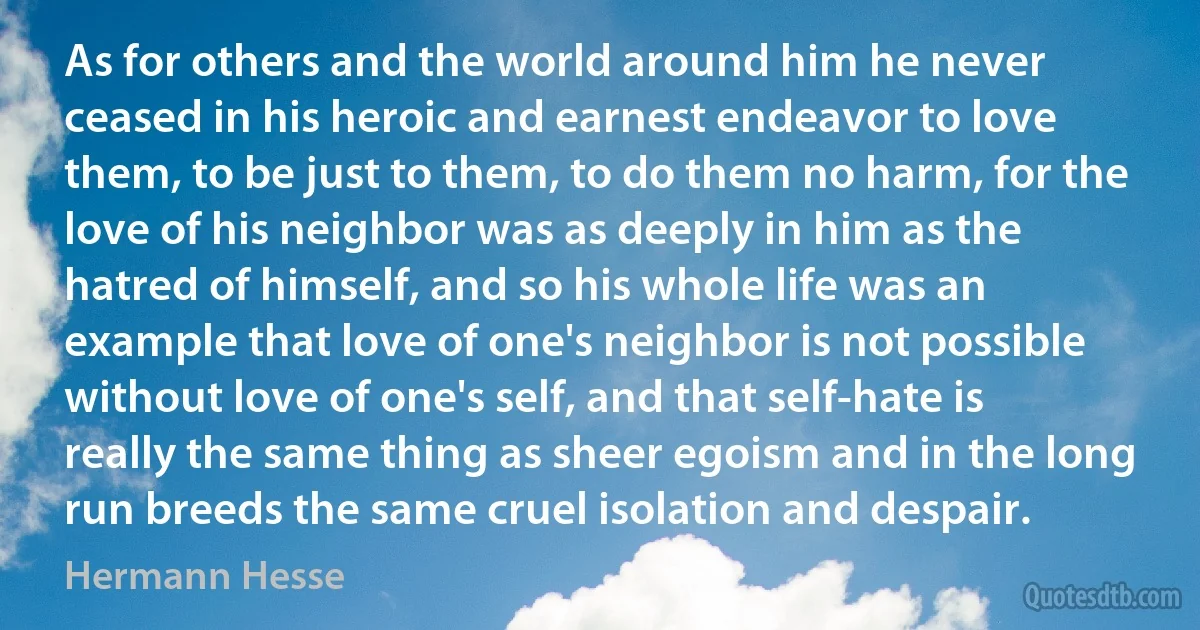 As for others and the world around him he never ceased in his heroic and earnest endeavor to love them, to be just to them, to do them no harm, for the love of his neighbor was as deeply in him as the hatred of himself, and so his whole life was an example that love of one's neighbor is not possible without love of one's self, and that self-hate is really the same thing as sheer egoism and in the long run breeds the same cruel isolation and despair. (Hermann Hesse)