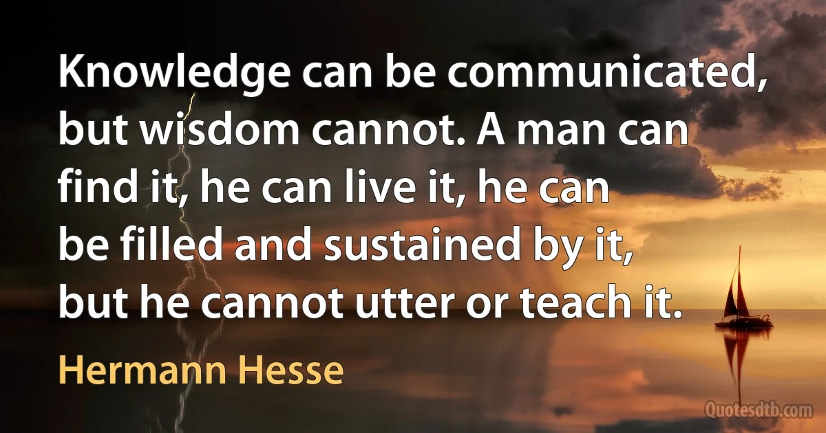 Knowledge can be communicated, but wisdom cannot. A man can find it, he can live it, he can be filled and sustained by it, but he cannot utter or teach it. (Hermann Hesse)