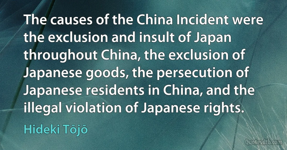 The causes of the China Incident were the exclusion and insult of Japan throughout China, the exclusion of Japanese goods, the persecution of Japanese residents in China, and the illegal violation of Japanese rights. (Hideki Tōjō)