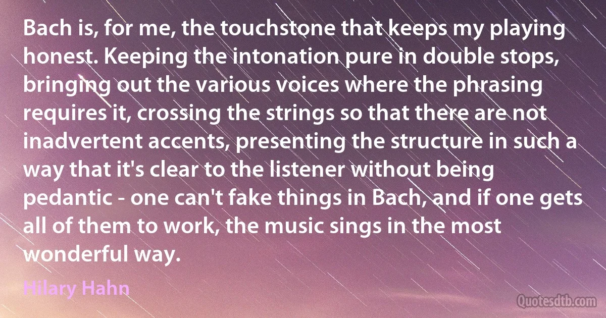 Bach is, for me, the touchstone that keeps my playing honest. Keeping the intonation pure in double stops, bringing out the various voices where the phrasing requires it, crossing the strings so that there are not inadvertent accents, presenting the structure in such a way that it's clear to the listener without being pedantic - one can't fake things in Bach, and if one gets all of them to work, the music sings in the most wonderful way. (Hilary Hahn)