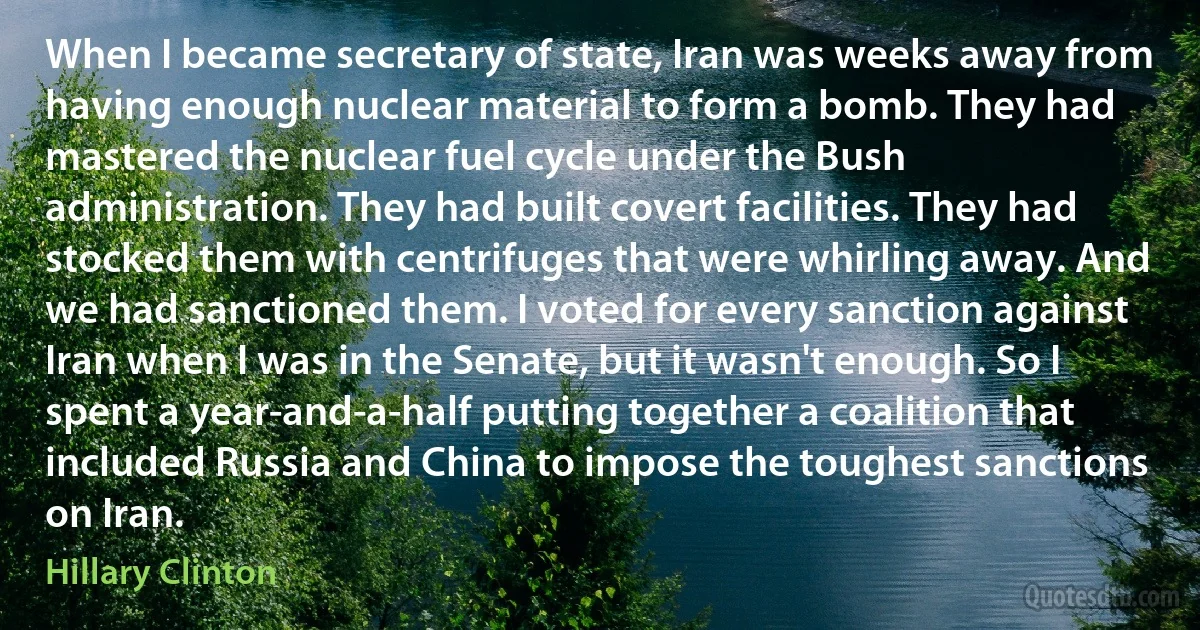 When I became secretary of state, Iran was weeks away from having enough nuclear material to form a bomb. They had mastered the nuclear fuel cycle under the Bush administration. They had built covert facilities. They had stocked them with centrifuges that were whirling away. And we had sanctioned them. I voted for every sanction against Iran when I was in the Senate, but it wasn't enough. So I spent a year-and-a-half putting together a coalition that included Russia and China to impose the toughest sanctions on Iran. (Hillary Clinton)